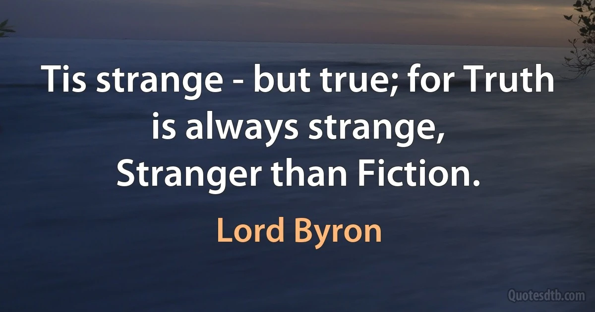 Tis strange - but true; for Truth is always strange,
Stranger than Fiction. (Lord Byron)