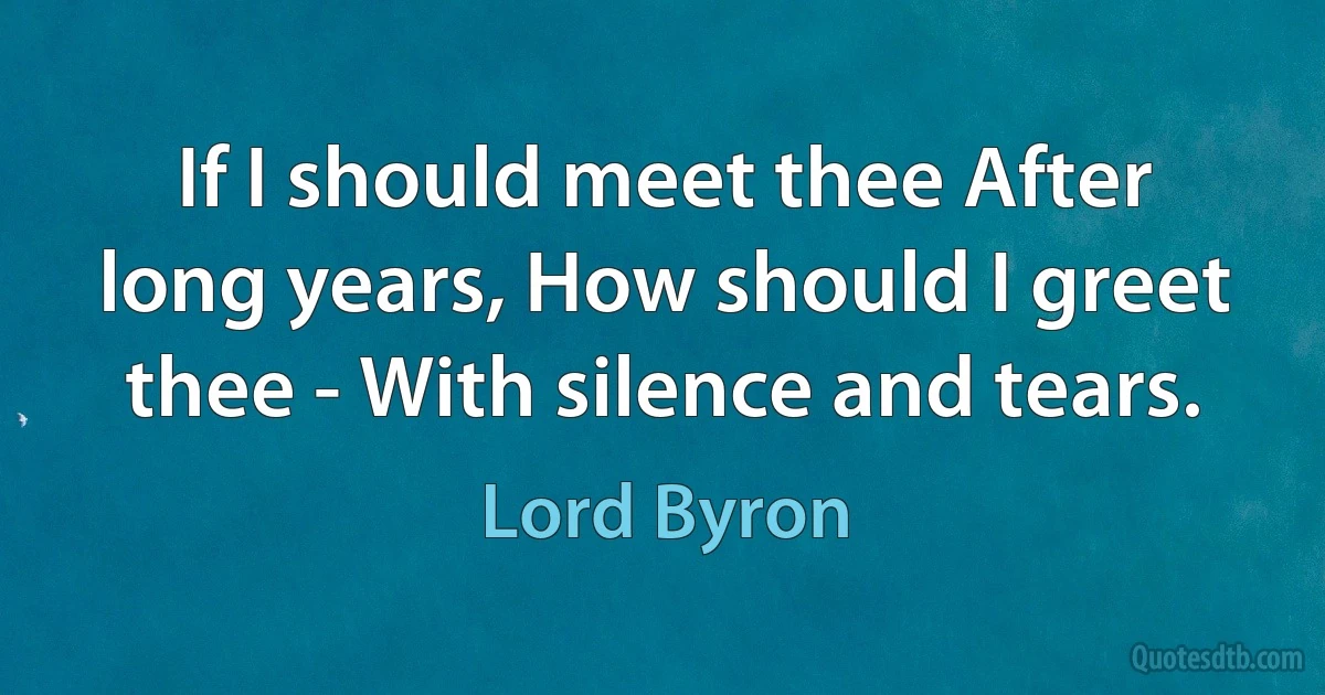 If I should meet thee After long years, How should I greet thee - With silence and tears. (Lord Byron)