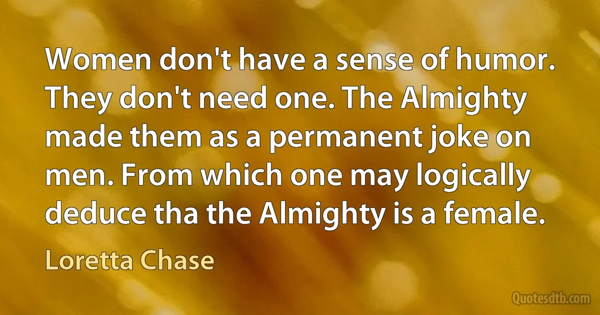 Women don't have a sense of humor. They don't need one. The Almighty made them as a permanent joke on men. From which one may logically deduce tha the Almighty is a female. (Loretta Chase)