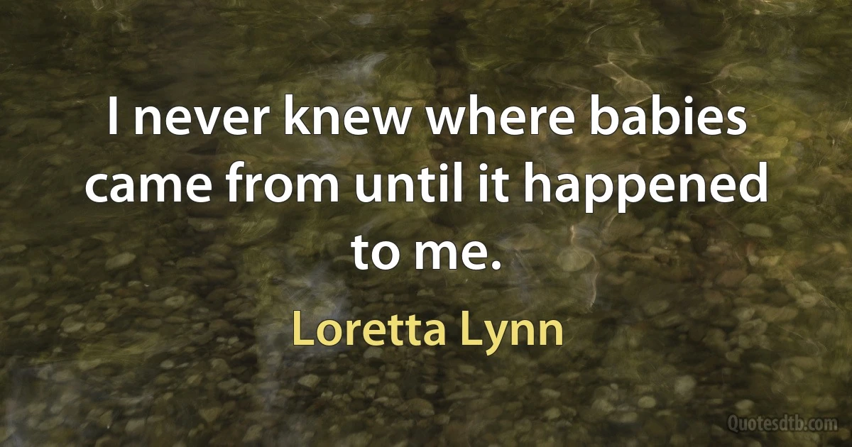 I never knew where babies came from until it happened to me. (Loretta Lynn)