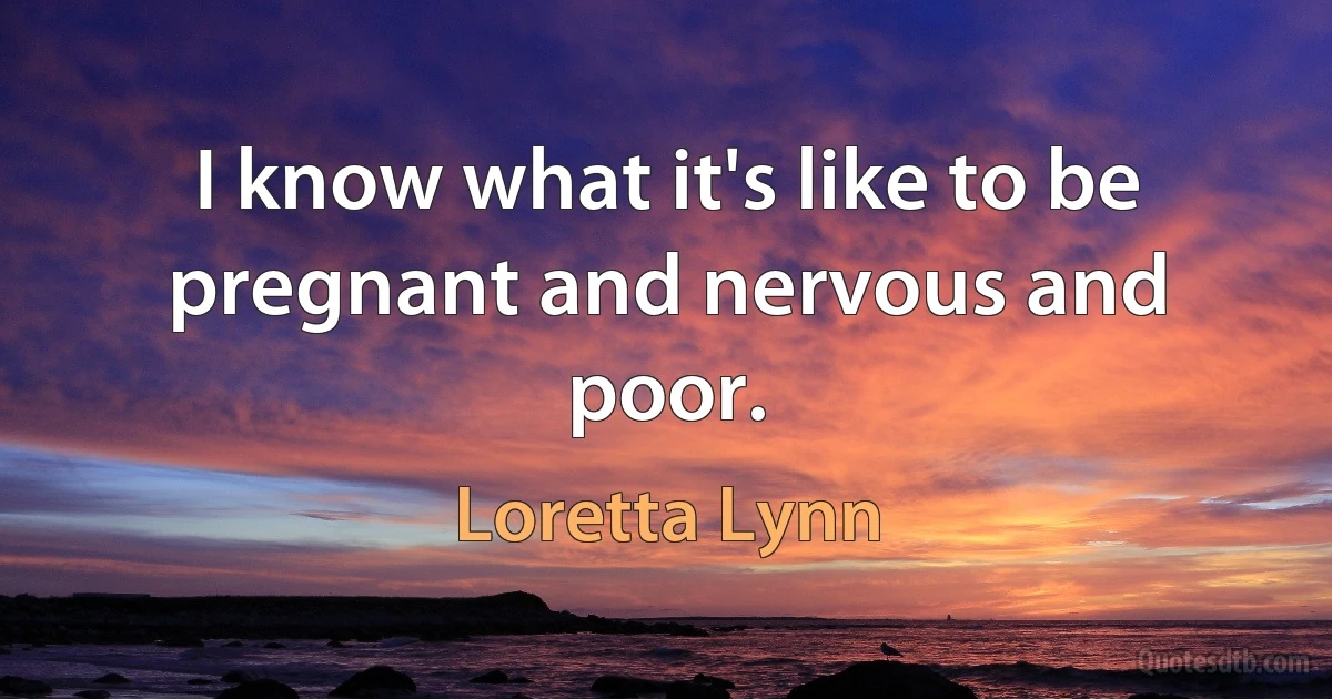 I know what it's like to be pregnant and nervous and poor. (Loretta Lynn)