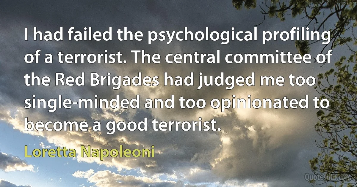 I had failed the psychological profiling of a terrorist. The central committee of the Red Brigades had judged me too single-minded and too opinionated to become a good terrorist. (Loretta Napoleoni)