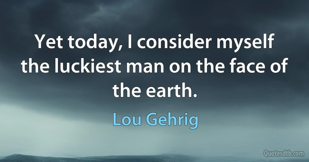 Yet today, I consider myself the luckiest man on the face of the earth. (Lou Gehrig)