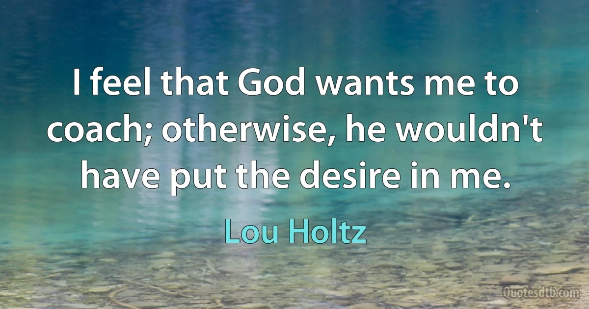 I feel that God wants me to coach; otherwise, he wouldn't have put the desire in me. (Lou Holtz)