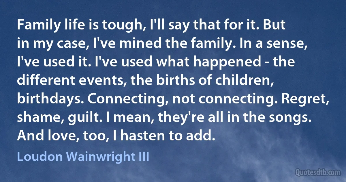 Family life is tough, I'll say that for it. But in my case, I've mined the family. In a sense, I've used it. I've used what happened - the different events, the births of children, birthdays. Connecting, not connecting. Regret, shame, guilt. I mean, they're all in the songs. And love, too, I hasten to add. (Loudon Wainwright III)