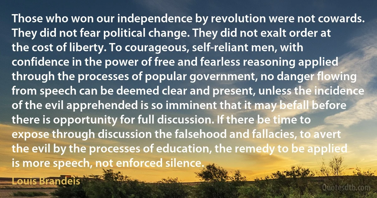 Those who won our independence by revolution were not cowards. They did not fear political change. They did not exalt order at the cost of liberty. To courageous, self-reliant men, with confidence in the power of free and fearless reasoning applied through the processes of popular government, no danger flowing from speech can be deemed clear and present, unless the incidence of the evil apprehended is so imminent that it may befall before there is opportunity for full discussion. If there be time to expose through discussion the falsehood and fallacies, to avert the evil by the processes of education, the remedy to be applied is more speech, not enforced silence. (Louis Brandeis)