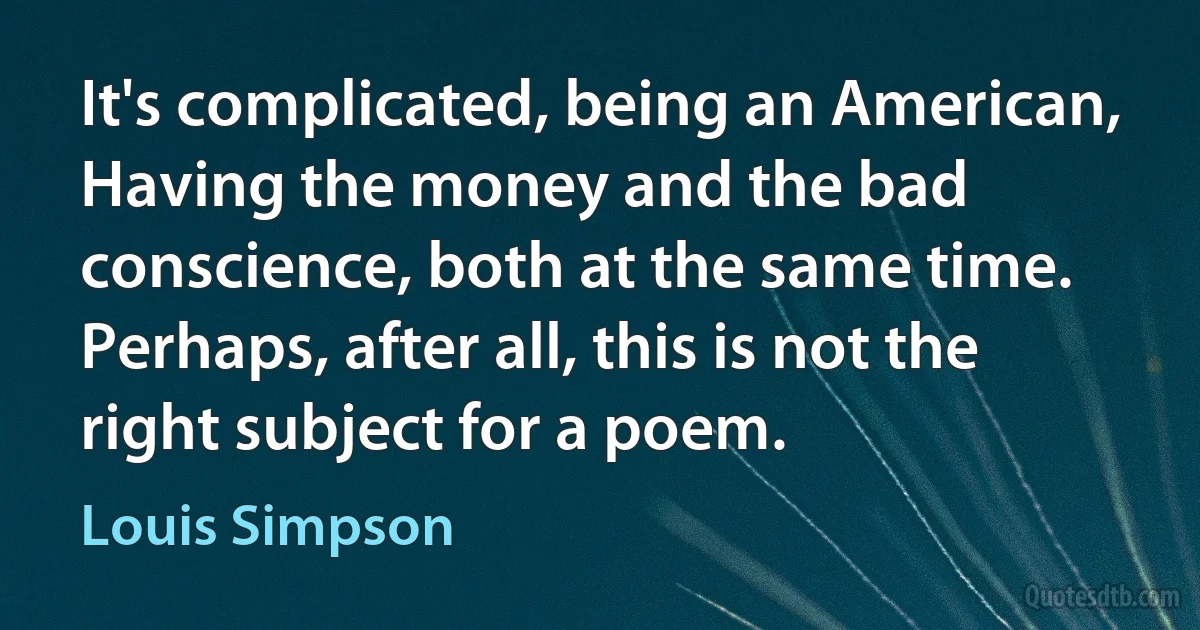 It's complicated, being an American,
Having the money and the bad conscience, both at the same time.
Perhaps, after all, this is not the right subject for a poem. (Louis Simpson)