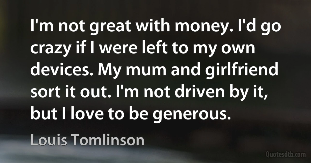 I'm not great with money. I'd go crazy if I were left to my own devices. My mum and girlfriend sort it out. I'm not driven by it, but I love to be generous. (Louis Tomlinson)