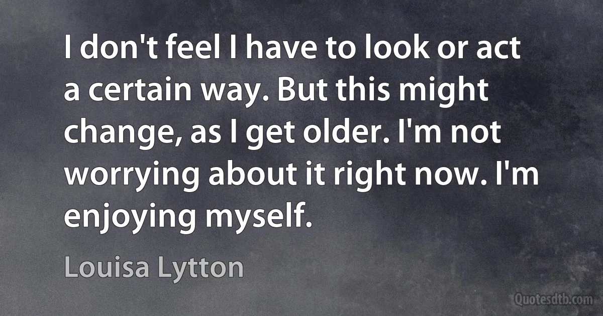 I don't feel I have to look or act a certain way. But this might change, as I get older. I'm not worrying about it right now. I'm enjoying myself. (Louisa Lytton)