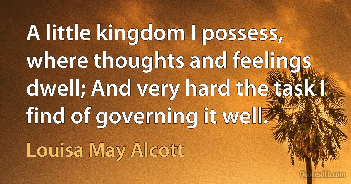 A little kingdom I possess, where thoughts and feelings dwell; And very hard the task I find of governing it well. (Louisa May Alcott)