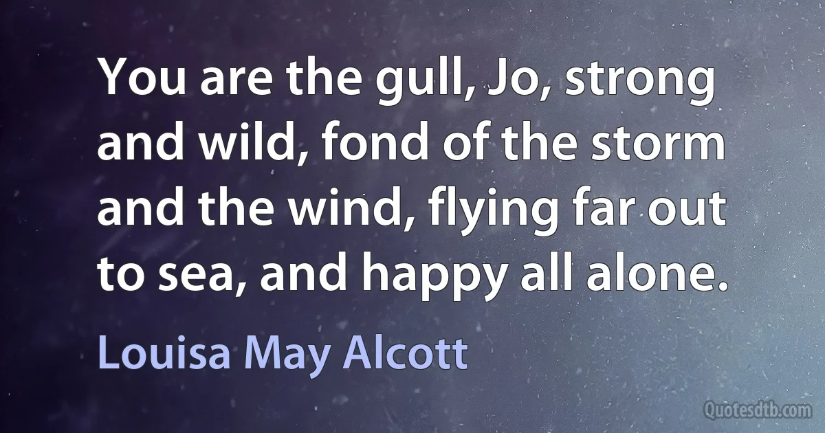 You are the gull, Jo, strong and wild, fond of the storm and the wind, flying far out to sea, and happy all alone. (Louisa May Alcott)