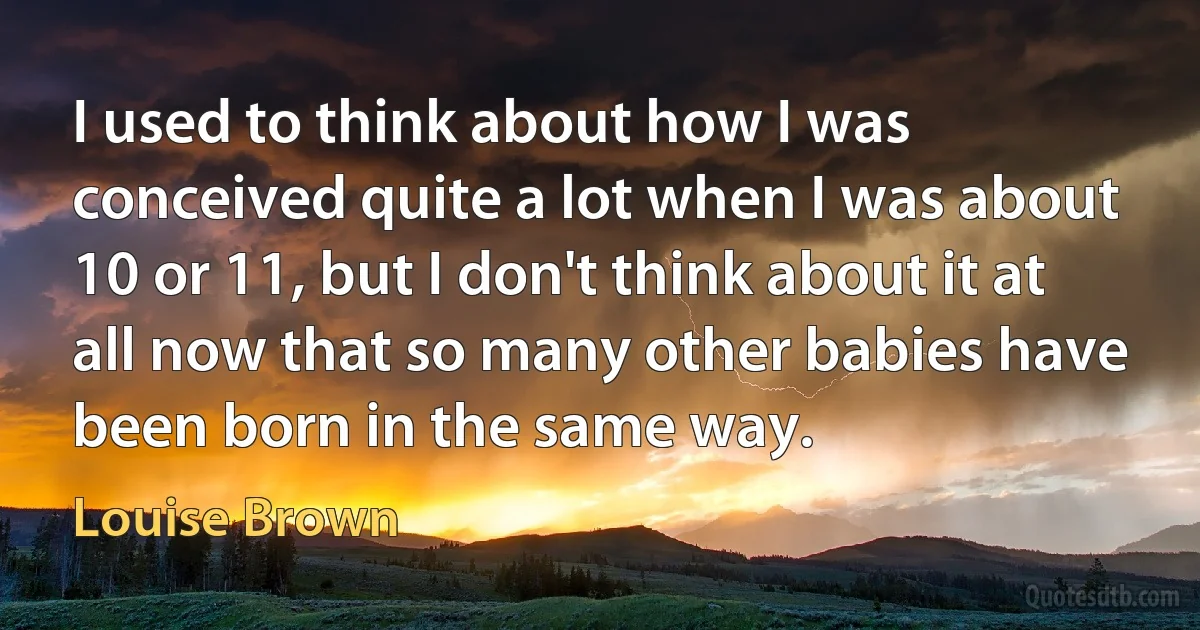 I used to think about how I was conceived quite a lot when I was about 10 or 11, but I don't think about it at all now that so many other babies have been born in the same way. (Louise Brown)