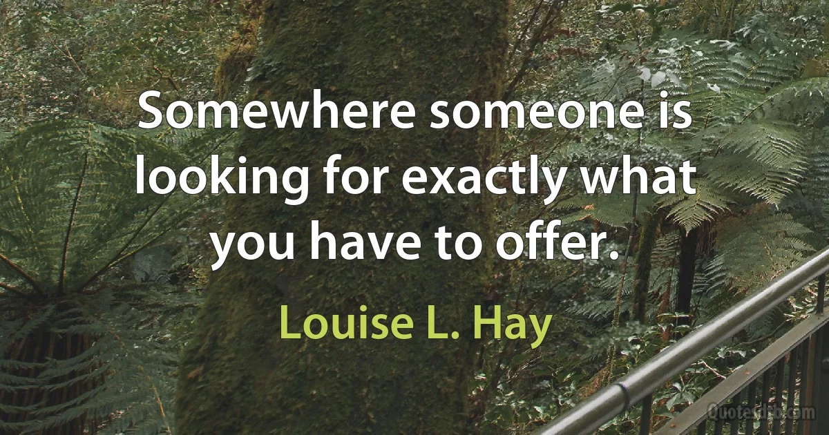 Somewhere someone is looking for exactly what you have to offer. (Louise L. Hay)