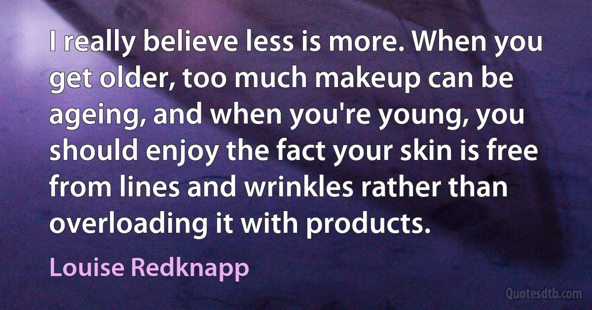 I really believe less is more. When you get older, too much makeup can be ageing, and when you're young, you should enjoy the fact your skin is free from lines and wrinkles rather than overloading it with products. (Louise Redknapp)