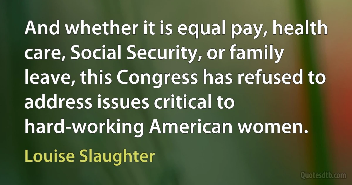 And whether it is equal pay, health care, Social Security, or family leave, this Congress has refused to address issues critical to hard-working American women. (Louise Slaughter)