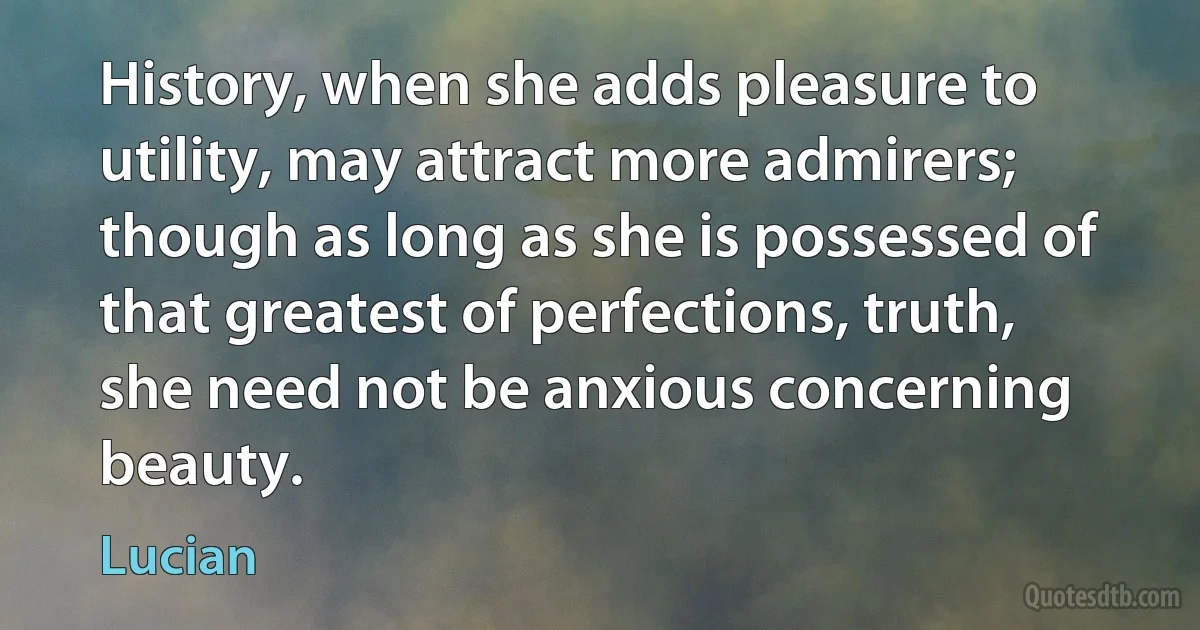 History, when she adds pleasure to utility, may attract more admirers; though as long as she is possessed of that greatest of perfections, truth, she need not be anxious concerning beauty. (Lucian)