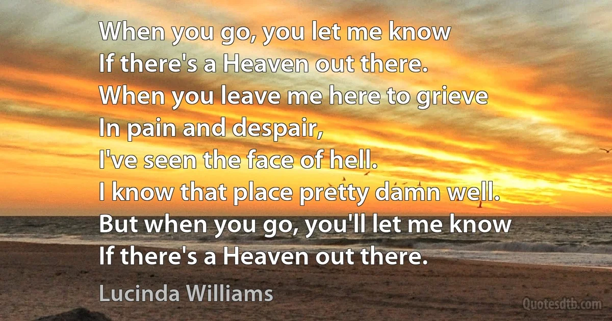 When you go, you let me know
If there's a Heaven out there.
When you leave me here to grieve
In pain and despair,
I've seen the face of hell.
I know that place pretty damn well.
But when you go, you'll let me know
If there's a Heaven out there. (Lucinda Williams)