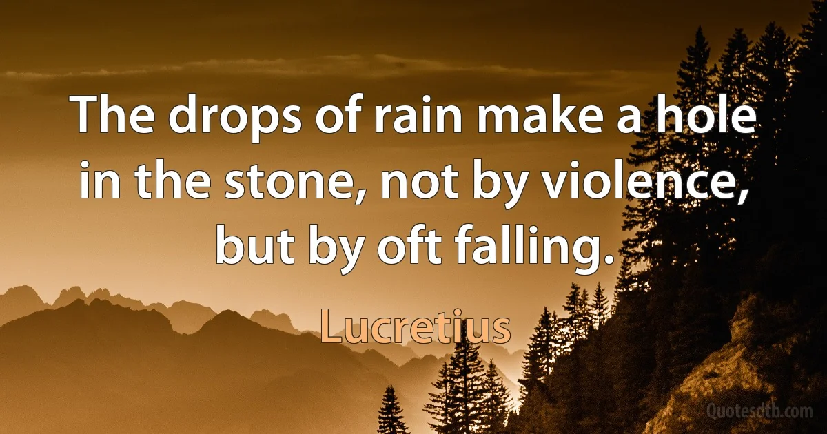 The drops of rain make a hole in the stone, not by violence, but by oft falling. (Lucretius)