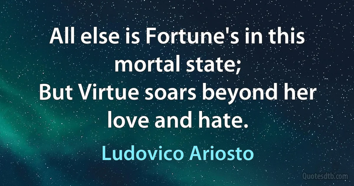 All else is Fortune's in this mortal state;
But Virtue soars beyond her love and hate. (Ludovico Ariosto)