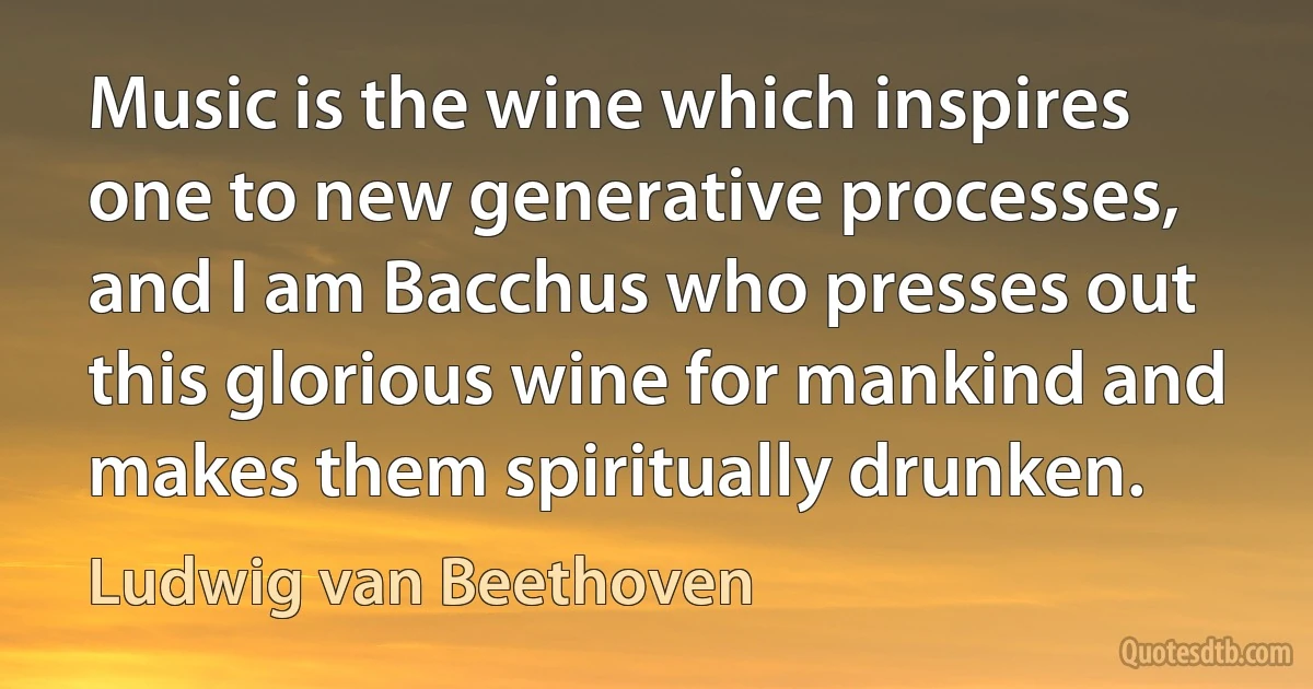 Music is the wine which inspires one to new generative processes, and I am Bacchus who presses out this glorious wine for mankind and makes them spiritually drunken. (Ludwig van Beethoven)