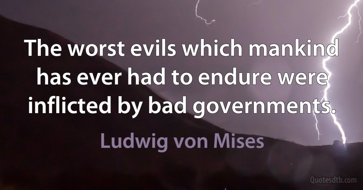 The worst evils which mankind has ever had to endure were inflicted by bad governments. (Ludwig von Mises)