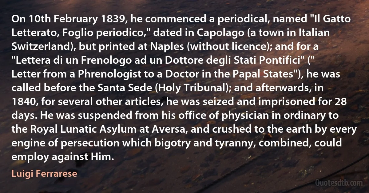 On 10th February 1839, he commenced a periodical, named "Il Gatto Letterato, Foglio periodico," dated in Capolago (a town in Italian Switzerland), but printed at Naples (without licence); and for a "Lettera di un Frenologo ad un Dottore degli Stati Pontifici" (" Letter from a Phrenologist to a Doctor in the Papal States"), he was called before the Santa Sede (Holy Tribunal); and afterwards, in 1840, for several other articles, he was seized and imprisoned for 28 days. He was suspended from his office of physician in ordinary to the Royal Lunatic Asylum at Aversa, and crushed to the earth by every engine of persecution which bigotry and tyranny, combined, could employ against Him. (Luigi Ferrarese)