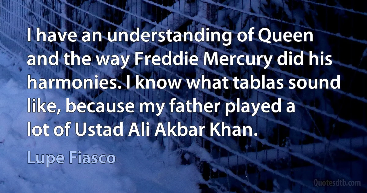 I have an understanding of Queen and the way Freddie Mercury did his harmonies. I know what tablas sound like, because my father played a lot of Ustad Ali Akbar Khan. (Lupe Fiasco)