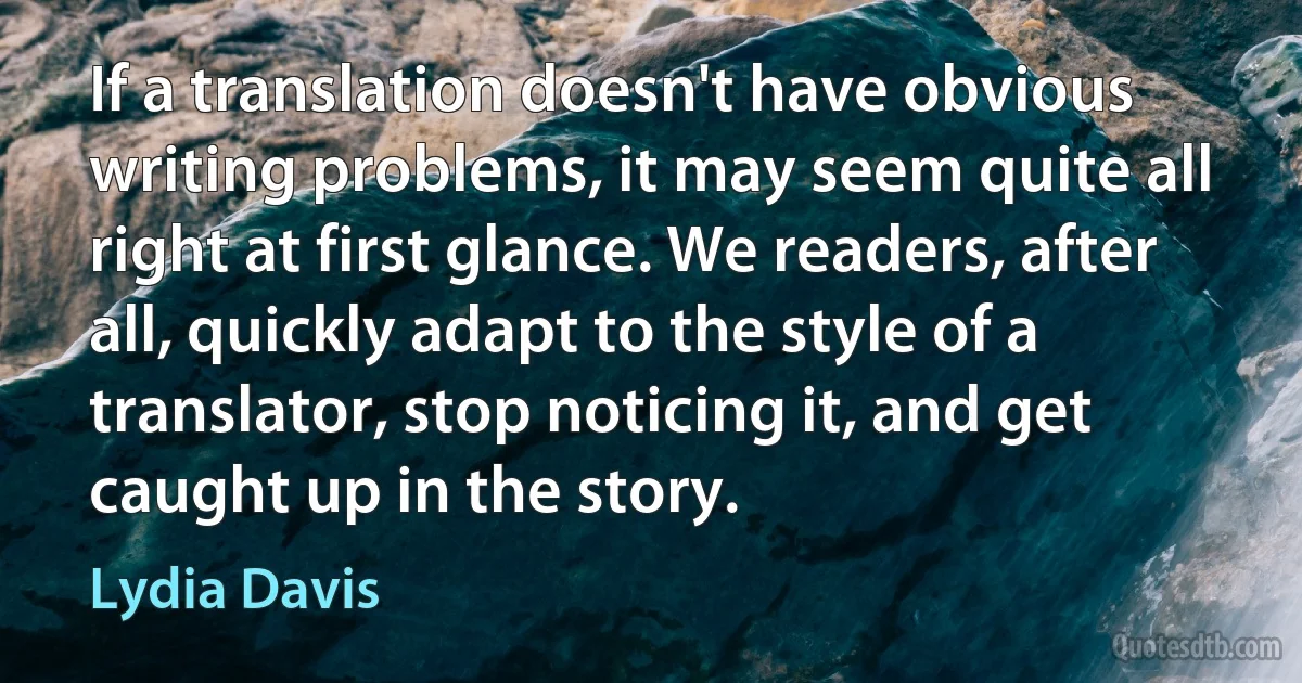 If a translation doesn't have obvious writing problems, it may seem quite all right at first glance. We readers, after all, quickly adapt to the style of a translator, stop noticing it, and get caught up in the story. (Lydia Davis)