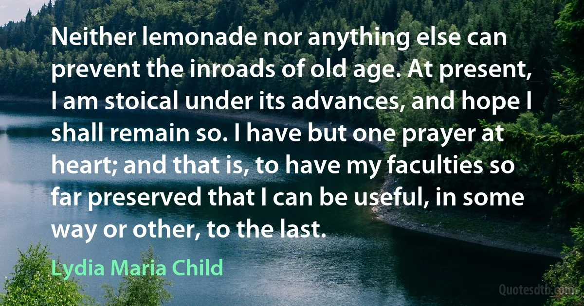 Neither lemonade nor anything else can prevent the inroads of old age. At present, I am stoical under its advances, and hope I shall remain so. I have but one prayer at heart; and that is, to have my faculties so far preserved that I can be useful, in some way or other, to the last. (Lydia Maria Child)