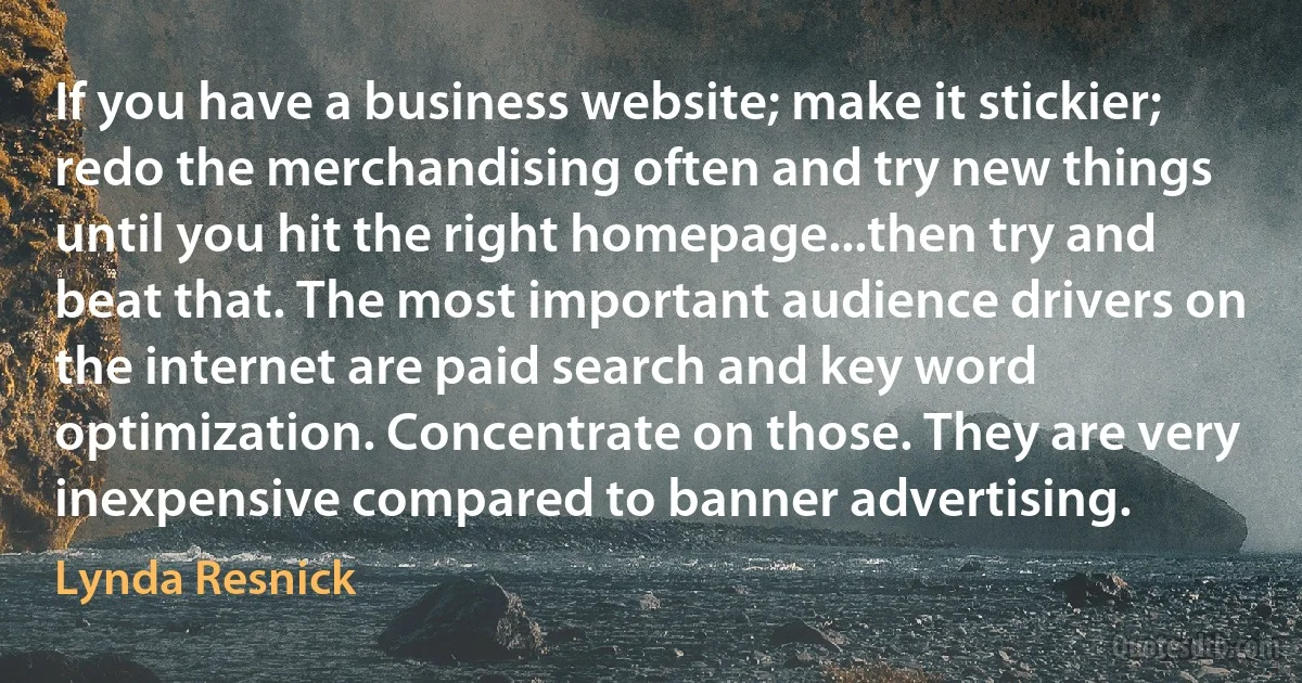 If you have a business website; make it stickier; redo the merchandising often and try new things until you hit the right homepage...then try and beat that. The most important audience drivers on the internet are paid search and key word optimization. Concentrate on those. They are very inexpensive compared to banner advertising. (Lynda Resnick)