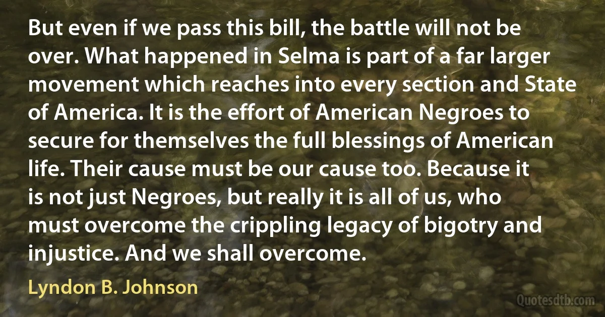 But even if we pass this bill, the battle will not be over. What happened in Selma is part of a far larger movement which reaches into every section and State of America. It is the effort of American Negroes to secure for themselves the full blessings of American life. Their cause must be our cause too. Because it is not just Negroes, but really it is all of us, who must overcome the crippling legacy of bigotry and injustice. And we shall overcome. (Lyndon B. Johnson)