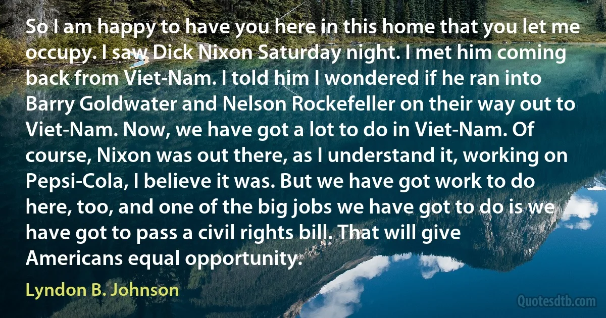 So I am happy to have you here in this home that you let me occupy. I saw Dick Nixon Saturday night. I met him coming back from Viet-Nam. I told him I wondered if he ran into Barry Goldwater and Nelson Rockefeller on their way out to Viet-Nam. Now, we have got a lot to do in Viet-Nam. Of course, Nixon was out there, as I understand it, working on Pepsi-Cola, I believe it was. But we have got work to do here, too, and one of the big jobs we have got to do is we have got to pass a civil rights bill. That will give Americans equal opportunity. (Lyndon B. Johnson)