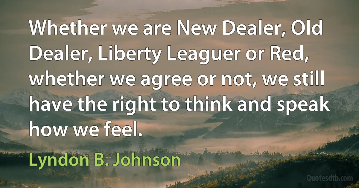 Whether we are New Dealer, Old Dealer, Liberty Leaguer or Red, whether we agree or not, we still have the right to think and speak how we feel. (Lyndon B. Johnson)