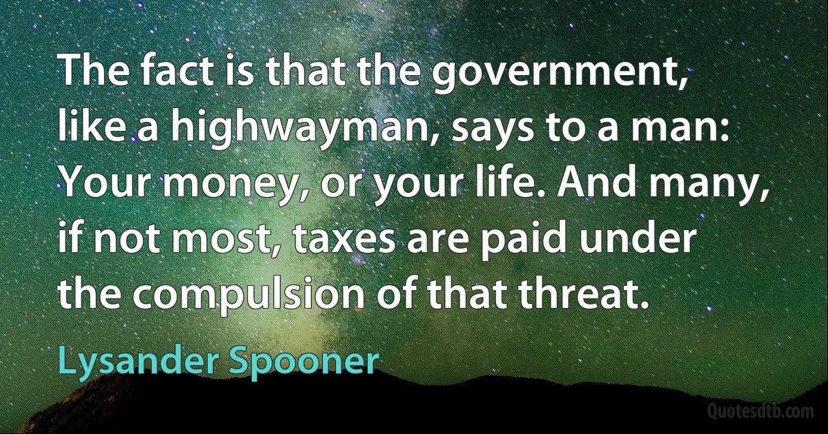 The fact is that the government, like a highwayman, says to a man: Your money, or your life. And many, if not most, taxes are paid under the compulsion of that threat. (Lysander Spooner)