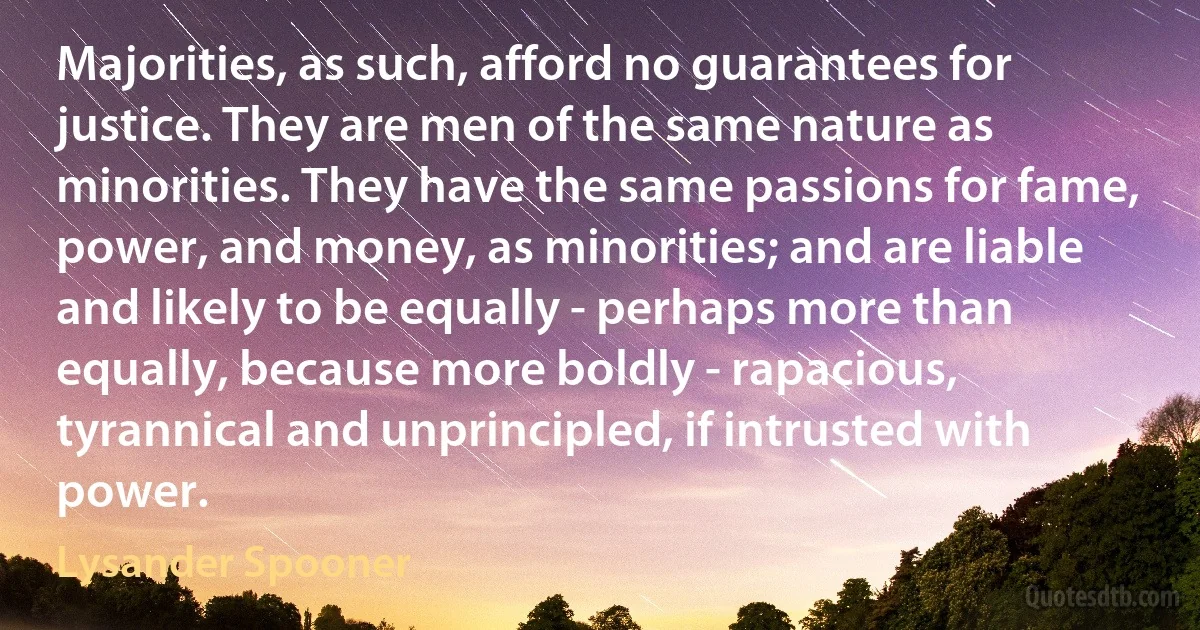 Majorities, as such, afford no guarantees for justice. They are men of the same nature as minorities. They have the same passions for fame, power, and money, as minorities; and are liable and likely to be equally - perhaps more than equally, because more boldly - rapacious, tyrannical and unprincipled, if intrusted with power. (Lysander Spooner)