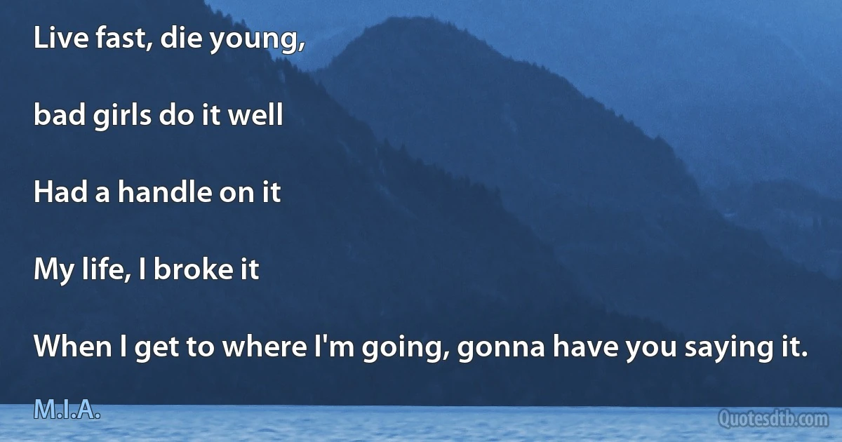 Live fast, die young,

bad girls do it well

Had a handle on it

My life, I broke it

When I get to where I'm going, gonna have you saying it. (M.I.A.)