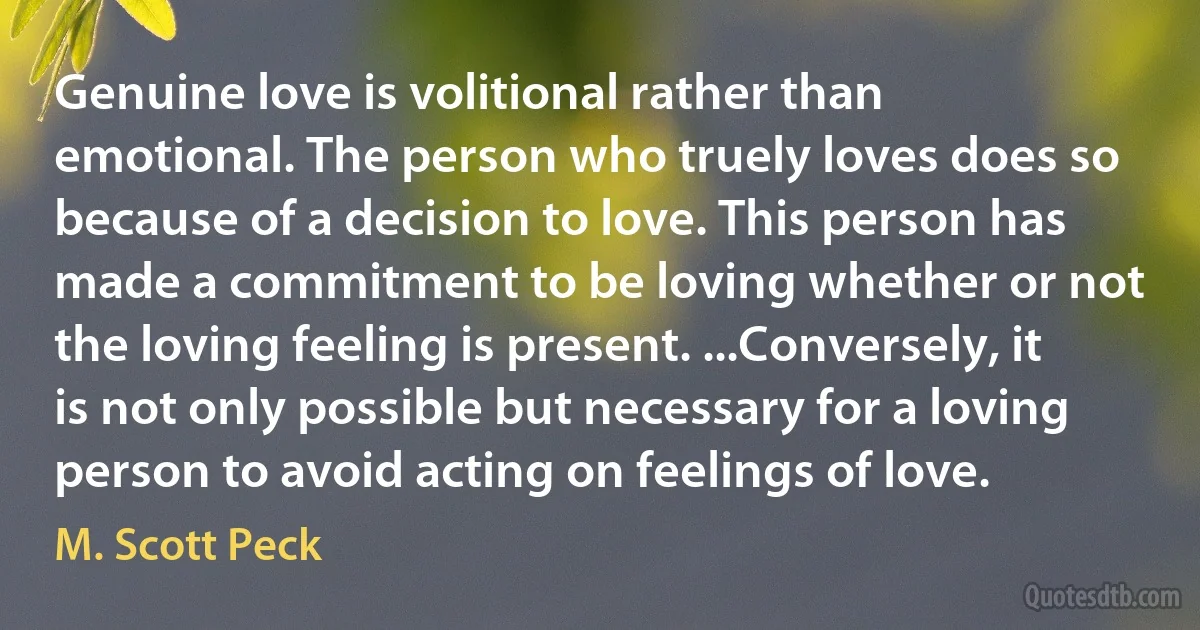 Genuine love is volitional rather than emotional. The person who truely loves does so because of a decision to love. This person has made a commitment to be loving whether or not the loving feeling is present. ...Conversely, it is not only possible but necessary for a loving person to avoid acting on feelings of love. (M. Scott Peck)