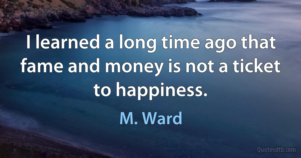 I learned a long time ago that fame and money is not a ticket to happiness. (M. Ward)