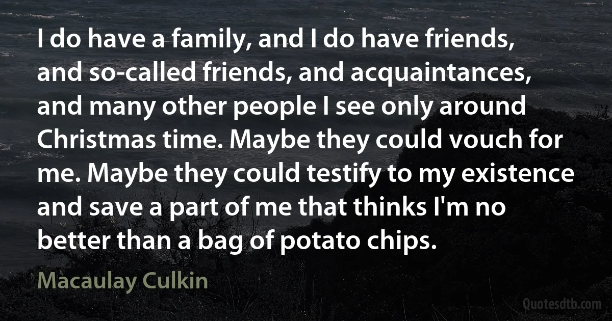 I do have a family, and I do have friends, and so-called friends, and acquaintances, and many other people I see only around Christmas time. Maybe they could vouch for me. Maybe they could testify to my existence and save a part of me that thinks I'm no better than a bag of potato chips. (Macaulay Culkin)