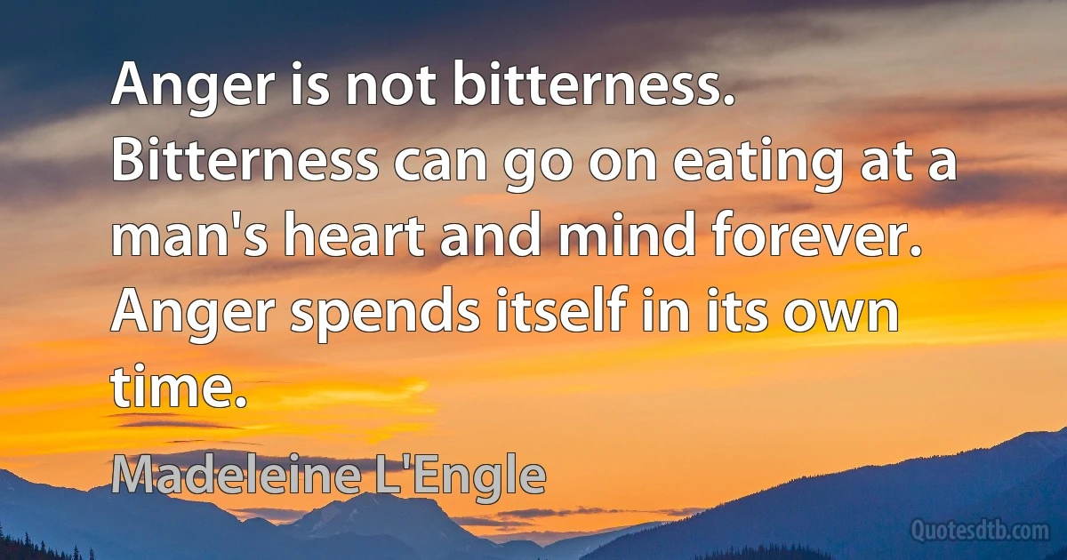 Anger is not bitterness. Bitterness can go on eating at a man's heart and mind forever. Anger spends itself in its own time. (Madeleine L'Engle)