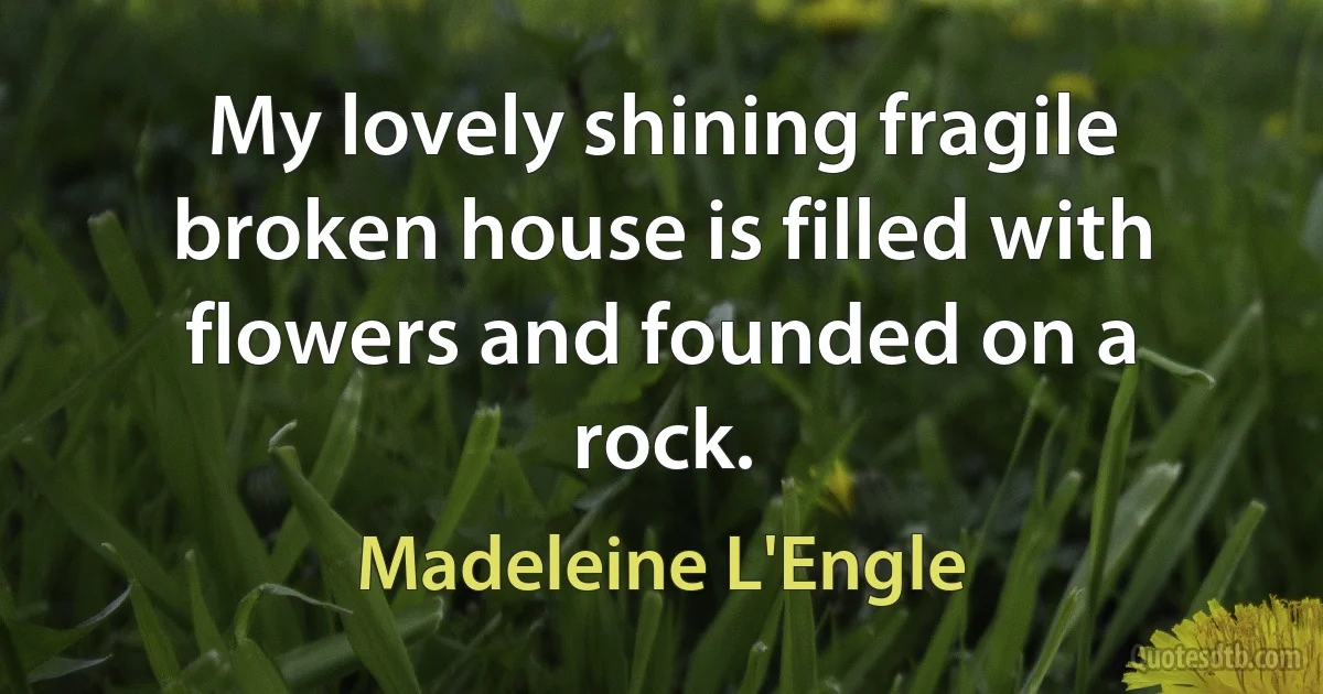 My lovely shining fragile broken house is filled with flowers and founded on a rock. (Madeleine L'Engle)