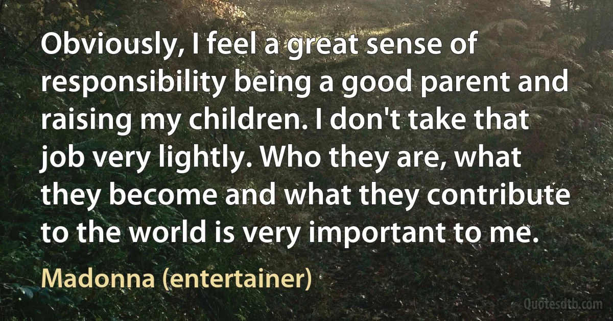 Obviously, I feel a great sense of responsibility being a good parent and raising my children. I don't take that job very lightly. Who they are, what they become and what they contribute to the world is very important to me. (Madonna (entertainer))