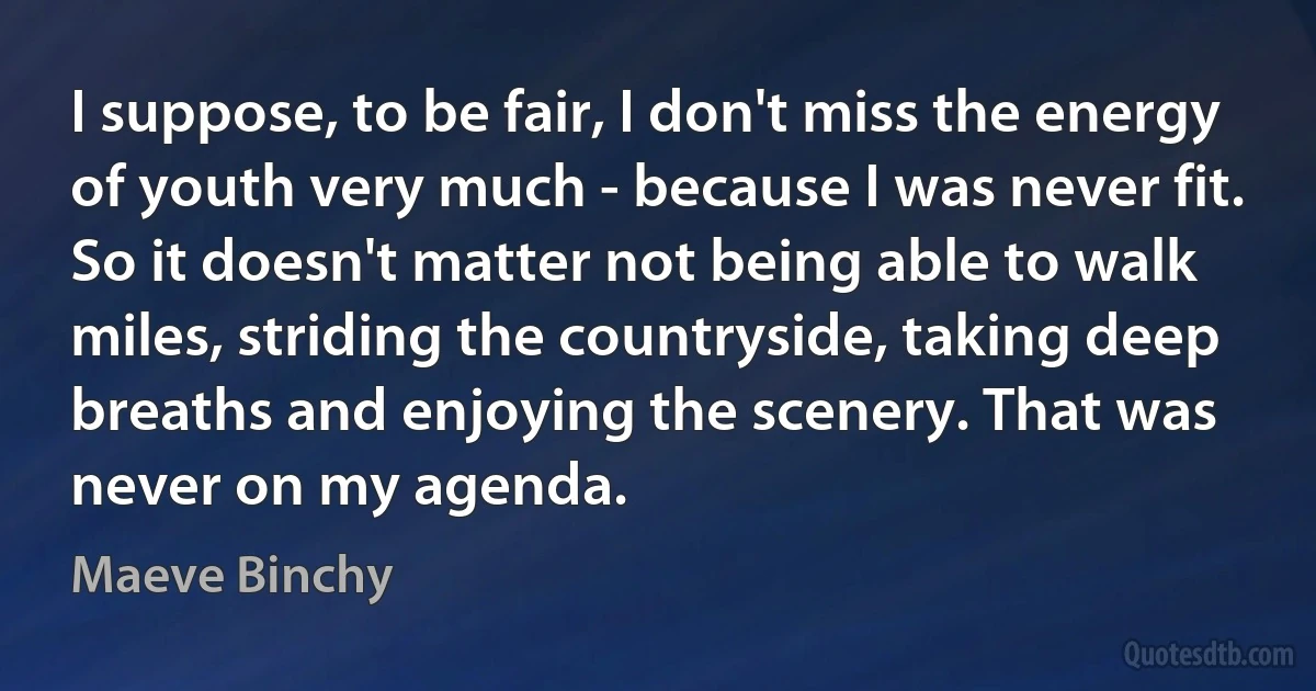 I suppose, to be fair, I don't miss the energy of youth very much - because I was never fit. So it doesn't matter not being able to walk miles, striding the countryside, taking deep breaths and enjoying the scenery. That was never on my agenda. (Maeve Binchy)