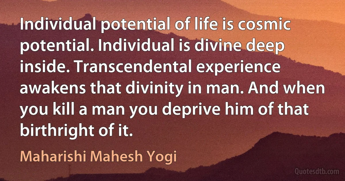 Individual potential of life is cosmic potential. Individual is divine deep inside. Transcendental experience awakens that divinity in man. And when you kill a man you deprive him of that birthright of it. (Maharishi Mahesh Yogi)