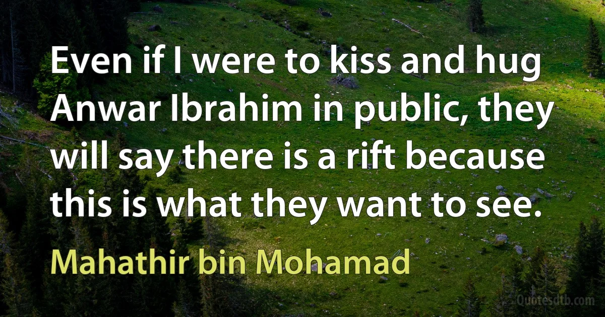 Even if I were to kiss and hug Anwar Ibrahim in public, they will say there is a rift because this is what they want to see. (Mahathir bin Mohamad)