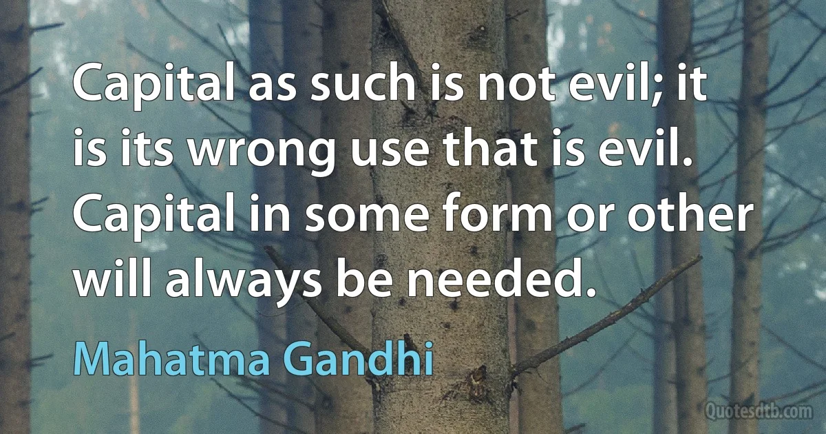 Capital as such is not evil; it is its wrong use that is evil. Capital in some form or other will always be needed. (Mahatma Gandhi)