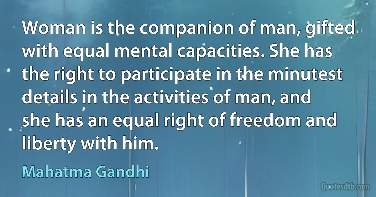 Woman is the companion of man, gifted with equal mental capacities. She has the right to participate in the minutest details in the activities of man, and she has an equal right of freedom and liberty with him. (Mahatma Gandhi)