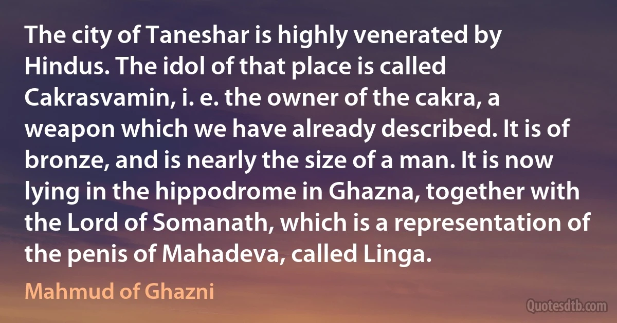 The city of Taneshar is highly venerated by Hindus. The idol of that place is called Cakrasvamin, i. e. the owner of the cakra, a weapon which we have already described. It is of bronze, and is nearly the size of a man. It is now lying in the hippodrome in Ghazna, together with the Lord of Somanath, which is a representation of the penis of Mahadeva, called Linga. (Mahmud of Ghazni)