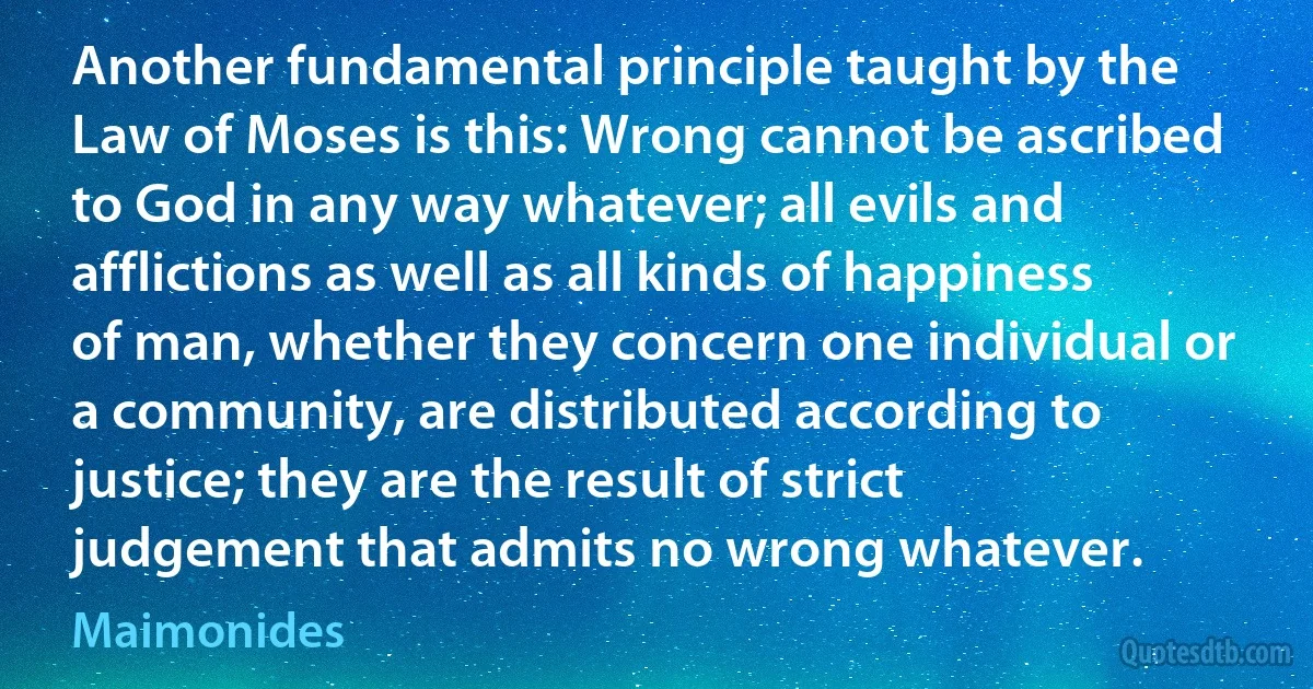 Another fundamental principle taught by the Law of Moses is this: Wrong cannot be ascribed to God in any way whatever; all evils and afflictions as well as all kinds of happiness of man, whether they concern one individual or a community, are distributed according to justice; they are the result of strict judgement that admits no wrong whatever. (Maimonides)