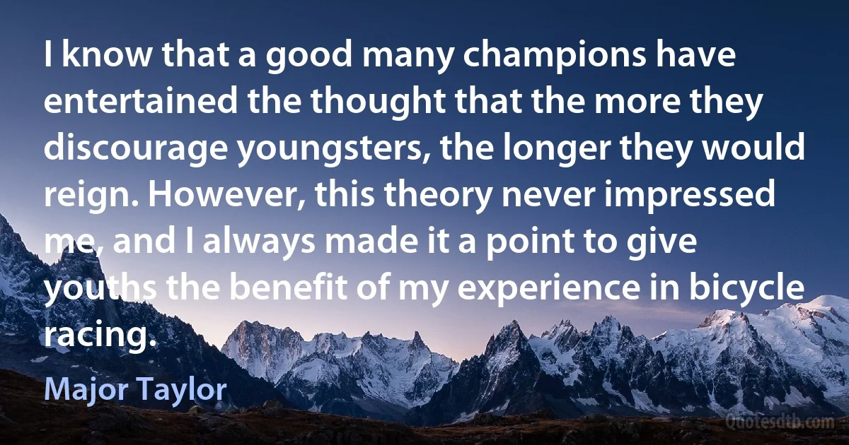 I know that a good many champions have entertained the thought that the more they discourage youngsters, the longer they would reign. However, this theory never impressed me, and I always made it a point to give youths the benefit of my experience in bicycle racing. (Major Taylor)